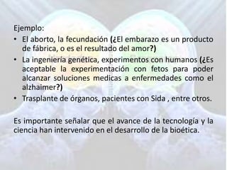 Ejemplo:
• El aborto, la fecundación (¿El embarazo es un producto
de fábrica, o es el resultado del amor?)
• La ingeniería genética, experimentos con humanos (¿Es
aceptable la experimentación con fetos para poder
alcanzar soluciones medicas a enfermedades como el
alzhaimer?)
• Trasplante de órganos, pacientes con Sida , entre otros.

Es importante señalar que el avance de la tecnología y la
ciencia han intervenido en el desarrollo de la bioética.

 