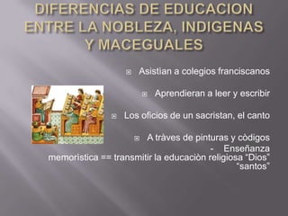 DIFERENCIAS DE EDUCACION ENTRE LA NOBLEZA, INDIGENAS Y MACEGUALESAsistìan a colegios franciscanosAprendieran a leer y escribirLos oficios de un sacristan, el cantoA tràves de pinturas y còdigos - Enseñanza memorìstica == transmitir la educaciòn religiosa “Dios” “santos”