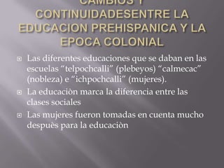 CAMBIOS Y CONTINUIDADESENTRE LA EDUCACION PREHISPANICA Y LA EPOCA COLONIALLas diferentes educaciones que se daban en las escuelas “telpochcalli” (plebeyos) “calmecac” (nobleza) e “ichpochcalli” (mujeres).La educaciòn marca la diferencia entre las clases socialesLas mujeres fueron tomadas en cuenta mucho despuès para la educaciòn