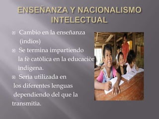 ENSEÑANZA Y NACIONALISMO INTELECTUALCambio en la enseñanza (indios)Se termina impartiendo la fècatòlica en la educaciònìndigena.Serìa utilizada en los diferentes lenguas dependiendo del que la transmitìa.