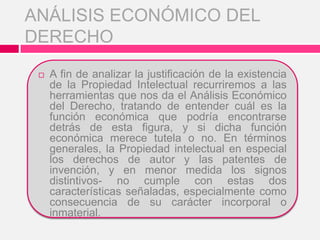  A fin de analizar la justificación de la existencia
de la Propiedad Intelectual recurriremos a las
herramientas que nos da el Análisis Económico
del Derecho, tratando de entender cuál es la
función económica que podría encontrarse
detrás de esta figura, y si dicha función
económica merece tutela o no. En términos
generales, la Propiedad intelectual en especial
los derechos de autor y las patentes de
invención, y en menor medida los signos
distintivos- no cumple con estas dos
características señaladas, especialmente como
consecuencia de su carácter incorporal o
inmaterial.
ANÁLISIS ECONÓMICO DEL
DERECHO
 
