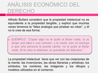 Alfredo Bullard consideró que la propiedad intelectual no es
equivalente a la propiedad tangible, y explicó que muchas
veces tenemos la “falsa analogía que piratear es robar”, y él
no lo cree de esa forma:
 EJEMPLO: “Copiar algo no le quita al titular nada, si yo
tengo una idea o una canción, y la canto, eso no excluye
a que otra persona la pueda cantar, no le quita al titular
nada. Si te robo tu televisor, te quedaste sin televisor.”
La propiedad intelectual tiene que ver con las creaciones de
la mente: las invenciones, las obras literarias y artísticas, los
símbolos, los nombres, las imágenes y los dibujos y
modelos utilizados en el comercio.
ANÁLISIS ECONÓMICO DEL
DERECHO
 