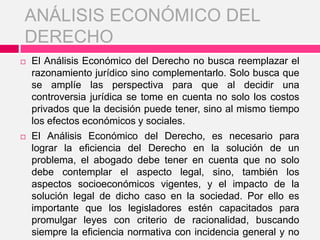  El Análisis Económico del Derecho no busca reemplazar el
razonamiento jurídico sino complementarlo. Solo busca que
se amplíe las perspectiva para que al decidir una
controversia jurídica se tome en cuenta no solo los costos
privados que la decisión puede tener, sino al mismo tiempo
los efectos económicos y sociales.
 El Análisis Económico del Derecho, es necesario para
lograr la eficiencia del Derecho en la solución de un
problema, el abogado debe tener en cuenta que no solo
debe contemplar el aspecto legal, sino, también los
aspectos socioeconómicos vigentes, y el impacto de la
solución legal de dicho caso en la sociedad. Por ello es
importante que los legisladores estén capacitados para
promulgar leyes con criterio de racionalidad, buscando
siempre la eficiencia normativa con incidencia general y no
ANÁLISIS ECONÓMICO DEL
DERECHO
 