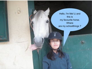Hello, I'm Meï Li and this is my favourite horse. Where are my schoolthings ? 
