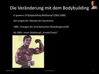 Die Veränderung mit dem Bodybuilding
Er gewann 19 Bodybuilding-Wettkampf (1965-1980)
Der jüngste Mr. Olympia der Geschichte
Ab 1989 : neuer Wettkampf „Arnold Classic“
08/04/2013 Jean Giraudet 3
1984 : Erlangen der amerikanischen Staatsbürgerschaft
 
