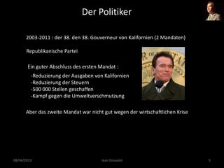 Der Politiker
2003-2011 : der 38. den 38. Gouverneur von Kalifornien (2 Mandaten)
Republikanische Partei
Ein guter Abschluss des ersten Mandat :
-Reduzierung der Ausgaben von Kalifornien
-Reduzierung der Steuern
-500 000 Stellen geschaffen
-Kampf gegen die Umweltverschmutzung
Aber das zweite Mandat war nicht gut wegen der wirtschaftlichen Krise
08/04/2013 Jean Giraudet 5
 