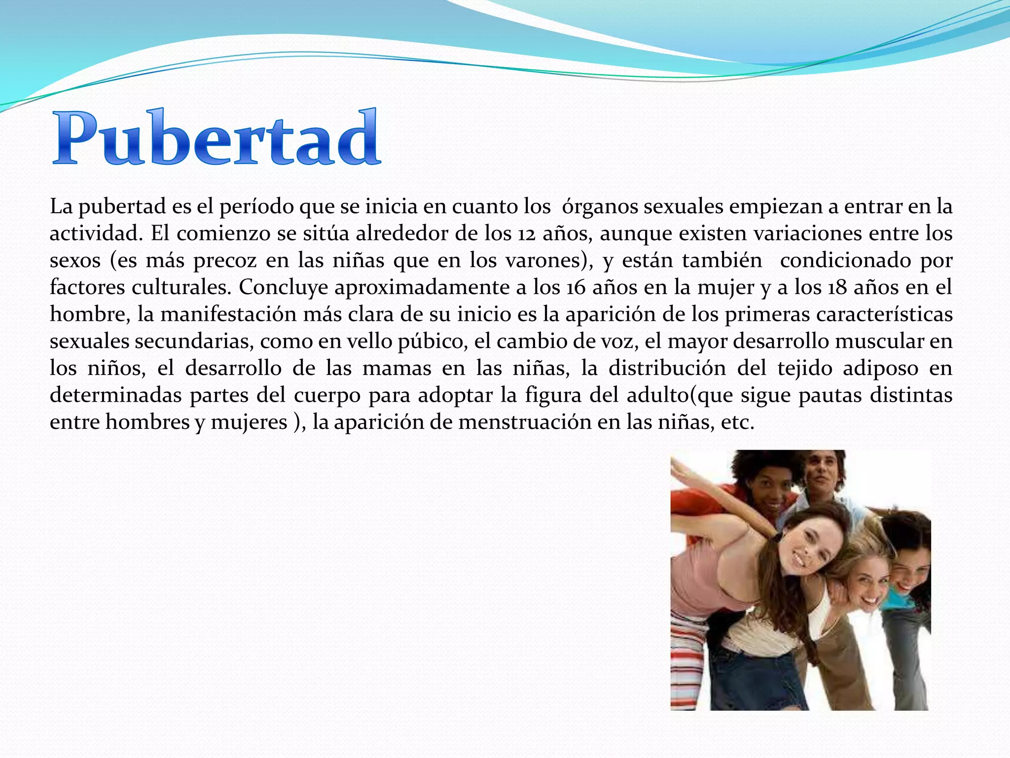 La pubertad es el período que se inicia en cuanto los órganos sexuales empiezan a entrar en la
actividad. El comienzo se sitúa alrededor de los 12 años, aunque existen variaciones entre los
sexos (es más precoz en las niñas que en los varones), y están también condicionado por
factores culturales. Concluye aproximadamente a los 16 años en la mujer y a los 18 años en el
hombre, la manifestación más clara de su inicio es la aparición de los primeras características
sexuales secundarias, como en vello púbico, el cambio de voz, el mayor desarrollo muscular en
los niños, el desarrollo de las mamas en las niñas, la distribución del tejido adiposo en
determinadas partes del cuerpo para adoptar la figura del adulto(que sigue pautas distintas
entre hombres y mujeres ), la aparición de menstruación en las niñas, etc.
 