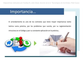 Importancia…
EI arrendamiento es uno de los contratos que tiene mayor importancia tanto
teórica cama práctica, por los problemas que suscita, por su reglamentación
minuciosa en el Código y por su constante aplicación en la práctica..
 