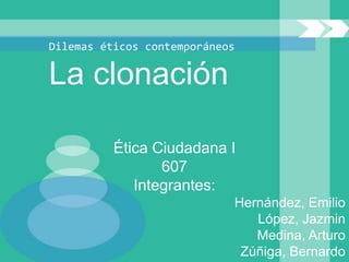 Dilemas éticos contemporáneos

La clonación

          Ética Ciudadana I
                 607
             Integrantes:
                            Hernández, Emilio
                               López, Jazmin
                               Medina, Arturo
                             Zúñiga, Bernardo
 