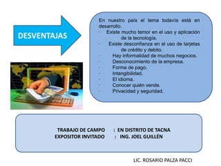 DESVENTAJAS
En nuestro país el tema todavía está en
desarrollo.
· Existe mucho temor en el uso y aplicación
de la tecnología.
· Existe desconfianza en el uso de tarjetas
de crédito y debito.
· Hay informalidad de muchos negocios.
· Desconocimiento de la empresa.
· Forma de pago.
· Intangibilidad.
· El idioma.
· Conocer quién vende.
· Privacidad y seguridad.
TRABAJO DE CAMPO : EN DISTRITO DE TACNA
EXPOSITOR INVITADO : ING. JOEL GUILLÉN
LIC. ROSARIO PALZA PACCI
 