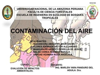 CONTAMINACIÓN DEL AIRE
UNIVERSIDAD NACIONAL DE LA AMAZONIA PERUANA
FACULTA DE CIENCIA FORESTALES
ESCUELA DE INGENIERIA EN ECOLOGIA DE BOSQUES
TROPICALES
CURSO:
EVALUCIÓN DE IMPACTOS
AMBIENTALES.
DOCENTE:
ING. MARLEN YARA PANDURO DEL
AGUILA. Dra.
INTEGRANTES:
 BOCANEGRA AMASIFEN JHON DAVID.
 FLORES ANDRADE VICTOR ALEJANDRO.
 MANGUINURI URRESTI FIORELLA DE JESÚS.
 SALAS COREA RODMAN RONALD.
 VARGAS HÚAMAN ROSA ANGÉLICA.
 