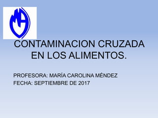 CONTAMINACION CRUZADA
EN LOS ALIMENTOS.
PROFESORA: MARÍA CAROLINA MÉNDEZ
FECHA: SEPTIEMBRE DE 2017
 