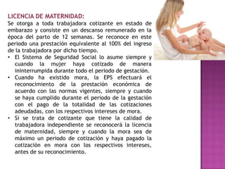 LICENCIA DE MATERNIDAD:
Se otorga a toda trabajadora cotizante en estado de
embarazo y consiste en un descanso remunerado en la
época del parto de 12 semanas. Se reconoce en este
periodo una prestación equivalente al 100% del ingreso
de la trabajadora por dicho tiempo.
• El Sistema de Seguridad Social lo asume siempre y
   cuando la mujer haya cotizado de manera
   ininterrumpida durante todo el periodo de gestación.
• Cuando ha existido mora, la EPS efectuará el
   reconocimiento de la prestación económica de
   acuerdo con las normas vigentes, siempre y cuando
   se haya cumplido durante el periodo de la gestación
   con el pago de la totalidad de las cotizaciones
   adeudadas, con los respectivos intereses de mora.
• Si se trata de cotizante que tiene la calidad de
   trabajadora independiente se reconocerá la licencia
   de maternidad, siempre y cuando la mora sea de
   máximo un periodo de cotización y haya pagado la
   cotización en mora con los respectivos intereses,
   antes de su reconocimiento.
 