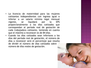 • La licencia de maternidad para las mujeres
  cotizantes independientes con ingreso igual o
  inferior a un salario mínimo legal mensual
  vigente,     se    liquidará    por     la   EPS
  proporcionalmente a los días cotizados que
  correspondan al período real de gestación de
  cada trabajadora cotizante, teniendo en cuenta
  que el máximo a reconocer es de 84 días.
• Cuando los días cotizados sean inferiores a los
  días del período real de gestación, el número de
  días a reconocer será el porcentaje que resulta
  de dividir el número de días cotizados sobre el
  número de días reales de gestación.
 