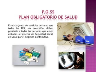 Es el conjunto de servicios de salud que
todas las EPS, sin excepción, deben
prestarle a todas las personas que estén
afiliadas al Sistema de Seguridad Social
en Salud por el Régimen Contributivo.
 