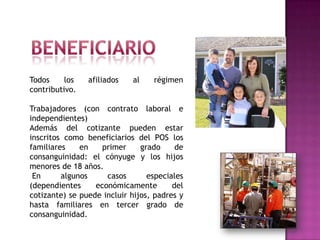 Todos     los   afiliados   al    régimen
contributivo.

Trabajadores (con contrato laboral e
independientes)
Además del cotizante pueden estar
inscritos como beneficiarios del POS los
familiares    en    primer     grado     de
consanguinidad: el cónyuge y los hijos
menores de 18 años.
 En      algunos     casos       especiales
(dependientes     económicamente        del
cotizante) se puede incluir hijos, padres y
hasta familiares en tercer grado de
consanguinidad.
 