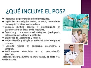 ¿QUÉ INCLUYE EL POS?
 Programas de prevención de enfermedades.
 Urgencias de cualquier orden, es decir, necesidades
   que requieren atención inmediata.
 Consulta médica general y especializada en
   cualquiera de las áreas de la medicina.
 Consulta y tratamientos odontológicos (excluyendo
   ortodoncia, periodoncia y prótesis).
 Exámenes de laboratorio y Rayos X.
 Hospitalización y cirugía en todos los casos en que se
   requiera.
 Consulta médica en psicología, optometría y
   terapias.
 Medicamentos esenciales en su denominación
   genérica.
 Atención integral durante la maternidad, el parto y al
recién nacido.
 
