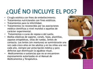 ¿QUÉ NO INCLUYE EL POS?
• Cirugía estética con fines de embellecimiento.
• Tratamientos nutricionales con fines estéticos.
• Tratamientos para la infertilidad.
• Tratamientos no reconocidos por las asociaciones
  médico científicas a nivel mundial o aquellos de
  carácter experimental.
• Tratamientos o curas de reposo o del sueño.
• Medias elásticas de soporte, corsés, fajas, plantillas,
  zapatos ortopédicos, sillas de ruedas, lentes de
  contacto. Los lentes (sin monturas) se suministrarán una
  vez cada cinco años en los adultos y en los niños una vez
  cada año, siempre por prescripción médica y para
  defectos que disminuyan la agudeza visual.
• Medicamentos o sustancias que no se encuentren
  expresamente autorizadas en el Manual de
  Medicamentos y Terapéutica.
 
