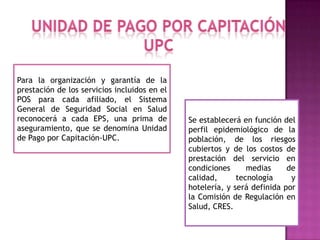 Para la organización y garantía de la
prestación de los servicios incluidos en el
POS para cada afiliado, el Sistema
General de Seguridad Social en Salud
reconocerá a cada EPS, una prima de           Se establecerá en función del
aseguramiento, que se denomina Unidad         perfil epidemiológico de la
de Pago por Capitación-UPC.                   población, de los riesgos
                                              cubiertos y de los costos de
                                              prestación del servicio en
                                              condiciones      medias     de
                                              calidad,      tecnología     y
                                              hotelería, y será definida por
                                              la Comisión de Regulación en
                                              Salud, CRES.
 