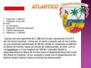  Superficie: 3.386 km².
 Fundación 14 de julio
de 1910.
 23 municipios.
 Población: 2,370.753 habitantes
 Capital: Barranquilla
 poblacion;: 1,386.865


 Cuenta con una superficie de 3.386 km2 lo que representa el 0.29 %
del territorio nacional. Limita por el norte y noreste con el mar Caribe,
en una extensión aproximada de 90 Km; desde el rompeolas occidental
en Bocas de Ceniza, hasta las salinas de Galerazamba. Al este, con el
río Magdalena, en una longitud de 105 Km, contados desde su
desembocadura en Bocas de Ceniza hasta el desprendimiento del Canal
del Dique en Calamar; al sur, suroeste y oeste con el departamento de
Bolívar desde Calamar hasta las Salinas de Galerazamba.
 