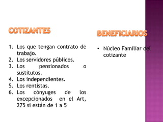 1. Los que tengan contrato de     • Núcleo Familiar del
   trabajo.                         cotizante
2. Los servidores públicos.
3. Los       pensionados      o
   sustitutos.
4. Los independientes.
5. Los rentistas.
6. Los    cónyuges     de   los
   excepcionados en el Art,
   275 si están de 1 a 5
 