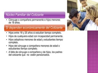 Núcleo Familiar del Cotizante
• Cónyuge o compañera permanente e hijos menores
  de 18 años.
Si dependen económicamente del Cotizante
• Hijos entre 18 y 25 años si estudian tiempo completo.
• Hijos de cualquiera edad con incapacidad permanente.
• Hijos adoptivos menores de edad y estudiantes tiempo
  completo.
• Hijos del cónyuge o compañera menores de edad o
  estudiantes tiempo completo.
• A falta de cónyuge o compañera y de hijos, los padres
  del cotizante que no estén pensionados.
 