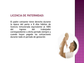 LICENCIA DE PATERNIDAD:

El padre cotizante tiene derecho durante
la época del parto a 8 días hábiles de
licencia remunerada equivalente al 100%
del       ingreso     del      trabajador
correspondiente a dicho periodo siempre y
cuando hayan pagado las cotizaciones
durante todo el periodo de gestación
 
