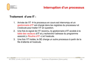 Interruption d’un processus
Interruption d’un processus
Traitement d’une IT :
Traitement d’une IT :
1. Arrivée de l’IT  le processus en cours est interrompu et un
gestionnaire d’IT est chargé dans les registres du processeur et
s’exécute pour traiter l’IT en question.
2. Une fois le signal de l’IT reconnu, le gestionnaire d’IT accède à la
table des vecteurs d’IT et y recherche l’adresse du programme
Ali Larab, L2-info, CUFR, 08-09 Systèmes d'Exploitation (2ème partie) 125
table des vecteurs d’IT et y recherche l’adresse du programme
associé (« Routine d’IT ») et l’exécute.
3. Une fois l’IT traitée, le SE charge un autre processus à partir de la
file d’attente et l’exécute.
 