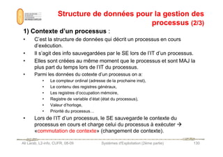 Structure de données pour la gestion des
Structure de données pour la gestion des
processus
processus (2/3)
(2/3)
1) Contexte d’un processus
1) Contexte d’un processus :
• C’est la structure de données qui décrit un processus en cours
d’exécution.
• Il s’agit des info sauvegardées par le SE lors de l’IT d’un processus.
• Elles sont créées au même moment que le processus et sont MAJ la
plus part du temps lors de l’IT du processus.
• Parmi les données du cotexte d’un processus on a:
• Le compteur ordinal (adresse de la prochaine inst),
Ali Larab, L2-info, CUFR, 08-09 Systèmes d'Exploitation (2ème partie) 130
• Le compteur ordinal (adresse de la prochaine inst),
• Le contenu des registres généraux,
• Les registres d’occupation mémoire,
• Registre de variable d’état (état du processus),
• Valeur d’horloge,
• Priorité du processus…
• Lors de l’IT d’un processus, le SE sauvegarde le contexte du
processus en cours et charge celui du processus à exécuter 
«commutation de contexte» (changement de contexte).
 