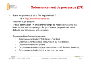 Ordonnancement de processus (2/7)
Ordonnancement de processus (2/7)
• Parmi les processus de la file, lequel choisir ?
 « Algo d’ordonnancement ».
• Plusieurs Algo existent
•  But: optimisation  améliorer le temps de réponse (moyenne des
dates de fin d’exécution) du syst, le tps d’attente (moyenne des délais
d’attente pour commencer une exécution).
Ali Larab, L2-info, CUFR, 08-09 Systèmes d'Exploitation (2ème partie) 133
• Quelques Algo d’ordonnancement:
– Ordonnancement selon FIFO (First In First Out)
– Ordonnancement circulaire (le tourniquet ou round Robin)
– Ordonnancement avec priorité
– Ordonnancement selon le plus court d’abord (SJF, Shortest Job First)
– Ordonnancement selon le job le plus court qui reste…
 