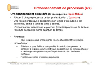Ordonnancement de processus (4/7)
Ordonnancement de processus (4/7)
Ordonnancement circulaire
Ordonnancement circulaire (le tourniquet ou
(le tourniquet ou round Robin
round Robin)
)
• Allouer à chaque processus un temps d’exécution q (quantum),
• Une fois un processus a consommé son temps d’exécution, il est
interrompu et mis à la fin de la file d’attente.
• L’ordonnanceur sélectionne le prochain (premier) processus de la file et
l’exécute pendant le même quantum de temps.
Ali Larab, L2-info, CUFR, 08-09 Systèmes d'Exploitation (2ème partie) 135
• Avantage:
– Tous les processus ont la chance (même chance) d’être exécutés.
• Inconvénient:
– Si le temps q est faible et comparable à celui du changement de
contexte  le processeur se retrouve à passer plus de temps à charger
et décharger des processus plutôt qu’à les exécuter.  devient
inefficace.
– Problème avec les processus prioritaires
 