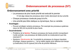 Ordonnancement de processus (5/7)
Ordonnancement de processus (5/7)
Ordonnancement avec priorité
Ordonnancement avec priorité
– Le processus de plus haute priorité est exécuté le premier
 Cet algo classe les processus dans l’ordre décroisant de leur priorité.
– Chaque processus s’exécute jusqu’à la fin.
– Une priorité peut être statique ou dynamique, fixe ou variable.
• Avantages :
– Pouvoir privilégier certains processus. Par exemple les processus systèmes
Ali Larab, L2-info, CUFR, 08-09 Systèmes d'Exploitation (2ème partie) 136
– Pouvoir privilégier certains processus. Par exemple les processus systèmes
(ceux du SE) ont la priorité la plus haute.
• Inconvénients :
– Problème de la famine: Plusieurs processus de haute priorité monopolisent
l’unité centrale. Les processus de faible priorité ne s’exécuteront que très
rarement !!!
– Solutions: Décrémenter de 1 la priorité du processus (à chaque impulsion
d’horloge, chaque quantum q…) et le mettre (après avoir effectué son temps
q d’exécution) à la fin (queue) de la file de priorité inférieure.
 