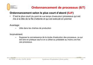 Ordonnancement de processus (6/7)
Ordonnancement de processus (6/7)
Ordonnancement selon le plus court d’abord (
Ordonnancement selon le plus court d’abord (SJF
SJF)
)
• C’est le plus court (du point de vue temps d’exécution) processus qui est
mis à la tête de la file d’attente et qui est exécuté en premier
Avantage:
– Utile dans les chaînes de production
Ali Larab, L2-info, CUFR, 08-09 Systèmes d'Exploitation (2ème partie) 137
Inconvénient:
– Suppose la connaissance de la durée d’exécution des processus, ce qui
est rare en pratique sauf si on a utilisé au préalable au moins une fois
ces processus.
 
