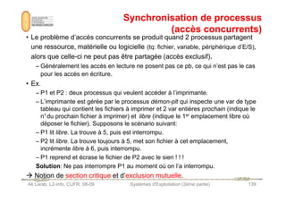 Synchronisation de processus
Synchronisation de processus
(accès concurrents)
(accès concurrents)
• Le problème d’accès concurrents se produit quand 2 processus partagent
une ressource, matérielle ou logicielle (tq: fichier, variable, périphérique d’E/S),
alors que celle-ci ne peut pas être partagée (accès exclusif).
– Généralement les accès en lecture ne posent pas ce pb, ce qui n’est pas le cas
pour les accès en écriture.
• Ex.
– P1 et P2 : deux processus qui veulent accéder à l’imprimante.
– L’imprimante est gérée par le processus démon-plt qui inspecte une var de type
Ali Larab, L2-info, CUFR, 08-09 Systèmes d'Exploitation (2ème partie) 139
– L’imprimante est gérée par le processus démon-plt qui inspecte une var de type
tableau qui contient les fichiers à imprimer et 2 var entières prochain (indique le
n°du prochain fichier à imprimer) et libre (indique le 1er emplacement libre où
déposer le fichier). Supposons le scénario suivant:
– P1 lit libre. La trouve à 5, puis est interrompu.
– P2 lit libre. La trouve toujours à 5, met son fichier à cet emplacement,
incrémente libre à 6, puis interrompu.
– P1 reprend et écrase le fichier de P2 avec le sien ! ! !
Solution: Ne pas interrompre P1 au moment où on l’a interrompu.
 Notion de section critique et d’exclusion mutuelle.
 