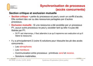 Synchronisation de processus
Synchronisation de processus
(accès concurrents)
(accès concurrents)
Section critique et exclusion mutuelle
Section critique et exclusion mutuelle
• Section critique = partie du processus où peut y avoir un conflit d’accès.
Elle contient des var ou des ressources partagées par d’autres
processus.
• Exclusion mutuelle : Si une ressource a été accédée par un processus
P1, aucun autre processus ne peut y accéder tant qu’elle n’a pas été
libérée par P1.
– Si P1 est interrompu, il faut attendre à ce qu’il reprenne son exécution et qu’il
Ali Larab, L2-info, CUFR, 08-09 Systèmes d'Exploitation (2ème partie) 140
– Si P1 est interrompu, il faut attendre à ce qu’il reprenne son exécution et qu’il
libère la ressource.
• Il y a principalement 2 (voire 4) solutions pour résoudre les pb des accès
concurrents :
– Les sémaphores
– Les moniteurs
– Communication entre processus : primitives send et receive.
– Solutions matérielles.
 