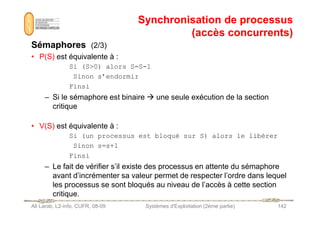 Synchronisation de processus
Synchronisation de processus
(accès concurrents)
(accès concurrents)
Sémaphores
Sémaphores (2/3)
• P(S) est équivalente à :
Si (S0) alors S=S-1
Sinon s’endormir
Finsi
– Si le sémaphore est binaire  une seule exécution de la section
critique
Ali Larab, L2-info, CUFR, 08-09 Systèmes d'Exploitation (2ème partie) 142
• V(S) est équivalente à :
Si (un processus est bloqué sur S) alors le libérer
Sinon s=s+1
Finsi
– Le fait de vérifier s’il existe des processus en attente du sémaphore
avant d’incrémenter sa valeur permet de respecter l’ordre dans lequel
les processus se sont bloqués au niveau de l’accès à cette section
critique.
 