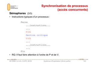 Synchronisation de processus
Synchronisation de processus
(accès concurrents)
(accès concurrents)
Sémaphores
Sémaphores (3/3)
• Instructions typiques d’un processus :
Faire
...instructions...
...
P(S)
Ali Larab, L2-info, CUFR, 08-09 Systèmes d'Exploitation (2ème partie) 143
Section critique
V(S)
...
...instructions...
...
Fin
• RQ: Il faut faire attention à l’ordre de P et de V.
 