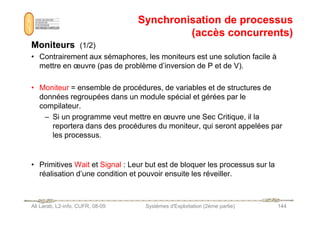 Synchronisation de processus
Synchronisation de processus
(accès concurrents)
(accès concurrents)
Moniteurs
Moniteurs (1/2)
• Contrairement aux sémaphores, les moniteurs est une solution facile à
mettre en œuvre (pas de problème d’inversion de P et de V).
• Moniteur = ensemble de procédures, de variables et de structures de
données regroupées dans un module spécial et gérées par le
compilateur.
– Si un programme veut mettre en œuvre une Sec Critique, il la
Ali Larab, L2-info, CUFR, 08-09 Systèmes d'Exploitation (2ème partie) 144
– Si un programme veut mettre en œuvre une Sec Critique, il la
reportera dans des procédures du moniteur, qui seront appelées par
les processus.
• Primitives Wait et Signal : Leur but est de bloquer les processus sur la
réalisation d’une condition et pouvoir ensuite les réveiller.
 