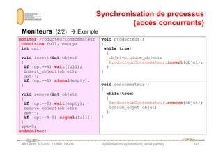 Synchronisation de processus
Synchronisation de processus
(accès concurrents)
(accès concurrents)
Moniteurs
Moniteurs (2/2)  Exemple
monitor ProducteurConsommateur
condition full, empty;
int cpt;
void insert(int objet)
{
if (cpt==N) wait(full);
insert_object(objet);
cpt++;
if (cpt==1) signal(empty);
void producteur()
{
while(true)
{
objet=produce_object;
ProducteurConsommateur.insert(objet);
}
}
Ali Larab, L2-info, CUFR, 08-09 Systèmes d'Exploitation (2ème partie) 145
if (cpt==1) signal(empty);
}
void remove(int objet)
{
if (cpt==0) wait(empty);
remove_object(objet);
cpt--;
if (cpt==N-1) signal(full);
}
cpt=0;
endmonitor;
void consommateur()
{
while(true)
{
ProducteurConsommateur.remove(objet);
consum_objet(objet)
}
}
 