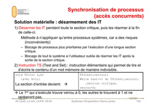 Synchronisation de processus
Synchronisation de processus
(accès concurrents)
(accès concurrents)
Solution matérielle : désarmement des IT
Solution matérielle : désarmement des IT
1) Désarmer les IT pendant toute la section critique, puis les réarmer à la fin
de celle-ci.
Méthode à n’appliquer qu’entre processus systèmes, car a des risques
(inconvénients):
– Blocage de processus plus prioritaires par l’exécution d’une longue section
critique.
– Blocage de tout le système si l’utilisateur oublie de réarmer les IT après la
Ali Larab, L2-info, CUFR, 08-09 Systèmes d'Exploitation (2ème partie) 146
– Blocage de tout le système si l’utilisateur oublie de réarmer les IT après la
sortie de la section critique.
2) Instruction TS (Test and Set) : instruction élémentaire qui permet de lire et
d’écrire le contenu d’un mot mémoire de manière indivisible.
 Le 1er qui s’exécute trouve verrou à 0, les autres le trouvent à 1 et ne
rentreront pas.
void TS(int a,b)
{a=b; b=1;}
La section d’entrée devient: 
TS(test,verrou);
While test==1 do TS(test,verrou);
…Section critique…
verrou=0;
 