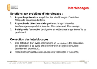 Interblocages
Interblocages
Solutions aux problème d’interblocage :
Solutions aux problème d’interblocage :
1. Approche préventive: empêcher les interblocages d’avoir lieu.
Nécessite beaucoup d’efforts.
2. Approche de détection et de guérison: le syst laisse les
interblocages se produire, ensuite, il les détecte et il les corrige.
3. Politique de l’autruche: Les ignorer et redémarrer le système s’ils se
produisent.
Ali Larab, L2-info, CUFR, 08-09 Systèmes d'Exploitation (2ème partie) 150
Correction des interblocages
Correction des interblocages
1. Dès détection d’un cycle, interrompre un (ou plusieurs) des processus
qui participent à ce cycle afin de mettre fin à l’attente circulaire
(avortement processus).
2. Réquisitionner quelques ressources sur lesquelles il y a conflit.
 