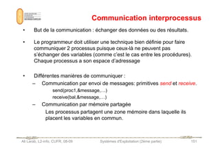 Communication interprocessus
Communication interprocessus
• But de la communication : échanger des données ou des résultats.
• Le programmeur doit utiliser une technique bien définie pour faire
communiquer 2 processus puisque ceux-là ne peuvent pas
s’échanger des variables (comme c’est le cas entre les procédures).
Chaque processus a son espace d’adressage
• Différentes manières de communiquer :
Ali Larab, L2-info, CUFR, 08-09 Systèmes d'Exploitation (2ème partie) 151
• Différentes manières de communiquer :
– Communication par envoi de messages: primitives send et receive.
send(proc1,message,…)
receive(bal,message,…)
– Communication par mémoire partagée
Les processus partagent une zone mémoire dans laquelle ils
placent les variables en commun.
 