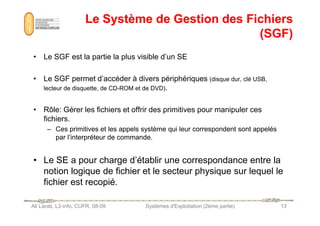 Le Système de Gestion des Fichiers
Le Système de Gestion des Fichiers
(SGF)
(SGF)
• Le SGF est la partie la plus visible d’un SE
• Le SGF permet d’accéder à divers périphériques (disque dur, clé USB,
lecteur de disquette, de CD-ROM et de DVD).
• Rôle: Gérer les fichiers et offrir des primitives pour manipuler ces
Ali Larab, L2-info, CUFR, 08-09 Systèmes d'Exploitation (2ème partie) 13
• Rôle: Gérer les fichiers et offrir des primitives pour manipuler ces
fichiers.
– Ces primitives et les appels système qui leur correspondent sont appelés
par l’interpréteur de commande.
• Le SE a pour charge d’établir une correspondance entre la
notion logique de fichier et le secteur physique sur lequel le
fichier est recopié.
 