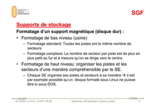 SGF
SGF
Supports de stockage
Supports de stockage
Formatage d’un support magnétique (disque dur) :
Formatage d’un support magnétique (disque dur) :
• Formatage de bas niveau (usine)
– Formatage standard: Toutes les pistes ont le même nombre de
secteurs
– Formatage complexe: Le nombre de secteur par piste est de plus en
Ali Larab, L2-info, CUFR, 08-09 Systèmes d'Exploitation (2ème partie) 17
– Formatage complexe: Le nombre de secteur par piste est de plus en
plus petit au fur et à mesure qu’on se dirige vers le centre.
• Formatage de haut niveau: organiser les pistes et les
secteurs d’une manière compréhensible par le SE.
– Chaque SE organise ses pistes et secteurs à sa manière  il est
par exemple possible qu’un disque formaté sous Linux ne puisse
être lu sous DOS.
 