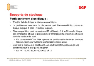 SGF
SGF
Supports de stockage
Supports de stockage
Partitionnement d’un disque
Partitionnement d’un disque :
• C’est le fait de diviser le disque en partitions.
• La partition est une zone du disque qui peut être considérée comme un
disque logique à part.  lecteur logique.
• Chaque partition peut recevoir un SE différent.  il suffit que le disque
soit amorçable et que le programme d’amorçage du système soit placé
Ali Larab, L2-info, CUFR, 08-09 Systèmes d'Exploitation (2ème partie) 18
soit amorçable et que le programme d’amorçage du système soit placé
dans le secteur de boot.
– Ex. commande DOS « fdisk » permet de partitionner le disque en plusieurs
lecteurs. Idem pour l’utilitaire gparted/qparted sous Linux.
• Une fois le disque est partitionné, on peut formater chacune de ses
partitions pour le SE qui va la gérer.
– Ex. FAT16, FAT32, NTFS, EXT2, EXT3
 