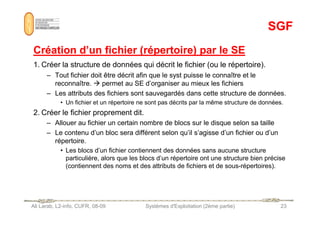 SGF
SGF
Création d’un fichier (répertoire) par le SE
Création d’un fichier (répertoire) par le SE
1. Créer la structure de données qui décrit le fichier (ou le répertoire).
– Tout fichier doit être décrit afin que le syst puisse le connaître et le
reconnaître.  permet au SE d’organiser au mieux les fichiers
– Les attributs des fichiers sont sauvegardés dans cette structure de données.
• Un fichier et un répertoire ne sont pas décrits par la même structure de données.
2. Créer le fichier proprement dit.
Ali Larab, L2-info, CUFR, 08-09 Systèmes d'Exploitation (2ème partie) 23
2. Créer le fichier proprement dit.
– Allouer au fichier un certain nombre de blocs sur le disque selon sa taille
– Le contenu d’un bloc sera différent selon qu’il s’agisse d’un fichier ou d’un
répertoire.
• Les blocs d’un fichier contiennent des données sans aucune structure
particulière, alors que les blocs d’un répertoire ont une structure bien précise
(contiennent des noms et des attributs de fichiers et de sous-répertoires).
 