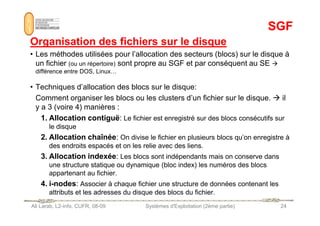 SGF
SGF
Organisation des fichiers sur le disque
Organisation des fichiers sur le disque
• Les méthodes utilisées pour l’allocation des secteurs (blocs) sur le disque à
un fichier (ou un répertoire) sont propre au SGF et par conséquent au SE 
différence entre DOS, Linux…
• Techniques d’allocation des blocs sur le disque:
Comment organiser les blocs ou les clusters d’un fichier sur le disque.  il
y a 3 (voire 4) manières :
Ali Larab, L2-info, CUFR, 08-09 Systèmes d'Exploitation (2ème partie) 24
1. Allocation contiguë: Le fichier est enregistré sur des blocs consécutifs sur
le disque
2. Allocation chaînée: On divise le fichier en plusieurs blocs qu’on enregistre à
des endroits espacés et on les relie avec des liens.
3. Allocation indexée: Les blocs sont indépendants mais on conserve dans
une structure statique ou dynamique (bloc index) les numéros des blocs
appartenant au fichier.
4. i-nodes: Associer à chaque fichier une structure de données contenant les
attributs et les adresses du disque des blocs du fichier.
 