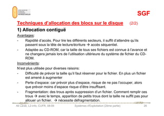 SGF
SGF
Techniques d’allocation des blocs sur le disque
Techniques d’allocation des blocs sur le disque (2/2)
1) Allocation contiguë
1) Allocation contiguë
Avantages:
- Rapidité d’accès. Pour lire les différents secteurs, il suffit d’attendre qu’ils
passent sous la tête de lecture/écriture  accès séquentiel.
- Adaptée au CD-ROM, car la taille de tous ses fichiers est connue à l’avance et
ne changera jamais lors de l’utilisation ultérieure du système de fichier du CD-
ROM.
Ali Larab, L2-info, CUFR, 08-09 Systèmes d'Exploitation (2ème partie) 26
ROM.
Inconvénients:
N’est plus utilisée pour diverses raisons:
- Difficulté de prévoir la taille qu’il faut réserver pour le fichier. En plus un fichier
est amené à augmenter
- Perte d’espace: car prévoir plus d’espace, risque de ne pas l’occuper, alors
que prévoir moins d’espace risque d’être insuffisant.
- Fragmentation: des trous après suppression d’un fichier. Comment remplir ces
trous  avec le temps, apparition de petits trous dont la taille ne suffit pas pour
allouer un fichier.  nécessite défragmentation.
 