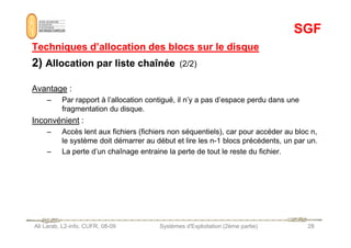 SGF
SGF
Techniques d’allocation des blocs sur le disque
Techniques d’allocation des blocs sur le disque
2)
2) Allocation par liste chaînée
Allocation par liste chaînée (2/2)
Avantage :
– Par rapport à l’allocation contiguë, il n’y a pas d’espace perdu dans une
fragmentation du disque.
Inconvénient :
Ali Larab, L2-info, CUFR, 08-09 Systèmes d'Exploitation (2ème partie) 28
Inconvénient :
– Accès lent aux fichiers (fichiers non séquentiels), car pour accéder au bloc n,
le système doit démarrer au début et lire les n-1 blocs précédents, un par un.
– La perte d’un chaînage entraine la perte de tout le reste du fichier.
 