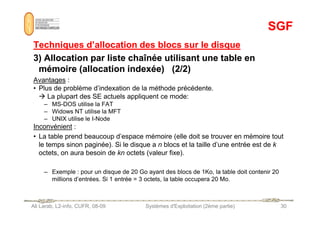SGF
SGF
Techniques d’allocation des blocs sur le disque
Techniques d’allocation des blocs sur le disque
3) Allocation par liste chaînée utilisant une table en
3) Allocation par liste chaînée utilisant une table en
mémoire (allocation indexée) (2/2)
mémoire (allocation indexée) (2/2)
Avantages :
• Plus de problème d’indexation de la méthode précédente.
 La plupart des SE actuels appliquent ce mode:
– MS-DOS utilise la FAT
– Widows NT utilise la MFT
Ali Larab, L2-info, CUFR, 08-09 Systèmes d'Exploitation (2ème partie) 30
– Widows NT utilise la MFT
– UNIX utilise le I-Node
Inconvénient :
• La table prend beaucoup d’espace mémoire (elle doit se trouver en mémoire tout
le temps sinon paginée). Si le disque a n blocs et la taille d’une entrée est de k
octets, on aura besoin de kn octets (valeur fixe).
– Exemple : pour un disque de 20 Go ayant des blocs de 1Ko, la table doit contenir 20
millions d’entrées. Si 1 entrée = 3 octets, la table occupera 20 Mo.
 
